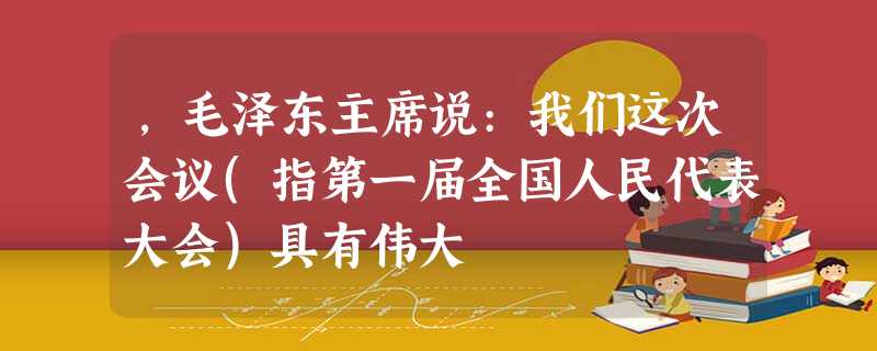 ,毛泽东主席说:我们这次会议(指第一届全国人民代表大会)具有伟大 ,毛泽东主席说:我们这次会议(指第一届全国人民代表大会)具有伟大