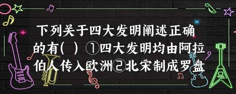 下列关于四大发明阐述正确的有()①四大发明均由阿拉伯人传入欧洲②北宋制成罗盘 下列关于四大发明阐述正确的有()①四大发明均由阿拉伯人传入欧洲②北宋制成罗盘
