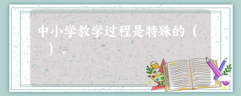 中小学教学过程是特殊的( )。 中小学教学过程是特殊的( )。