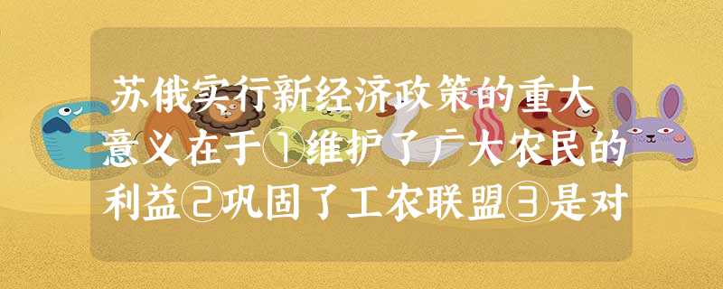 苏俄实行新经济政策的重大意义在于①维护了广大农民的利益②巩固了工农联盟③是对 苏俄实行新经济政策的重大意义在于①维护了广大农民的利益②巩固了工农联盟③是对