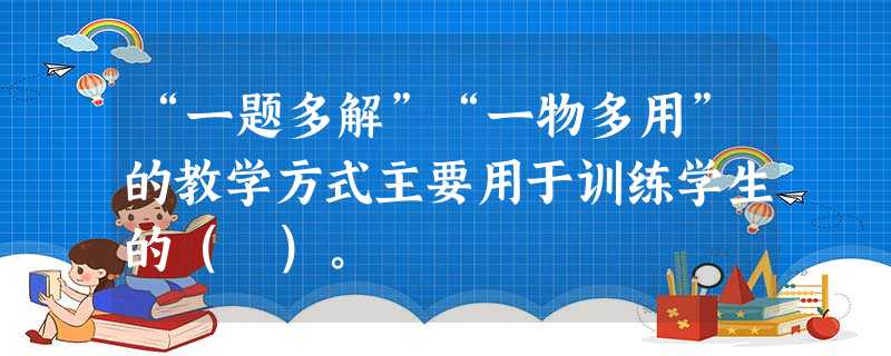 “一题多解”“一物多用”的教学方式主要用于训练学生的( )。 “一题多解”“一物多用”的教学方式主要用于训练学生的( )。