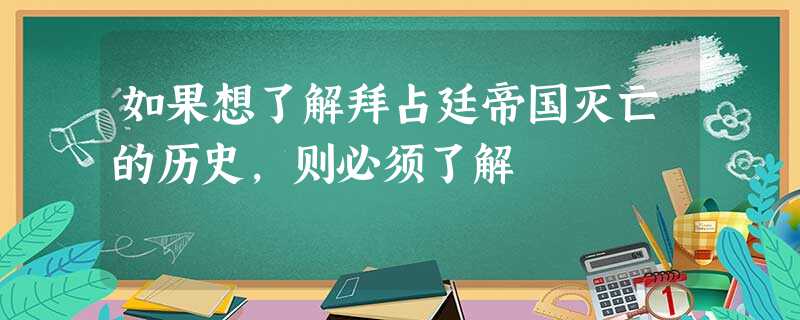 如果想了解拜占廷帝国灭亡的历史,则必须了解 如果想了解拜占廷帝国灭亡的历史,则必须了解