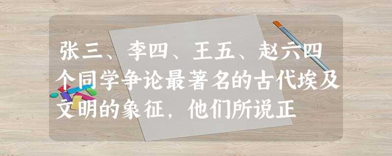 张三、李四、王五、赵六四个同学争论最著名的古代埃及文明的象征,他们所说正 张三、李四、王五、赵六四个同学争论最著名的古代埃及文明的象征,他们所说正