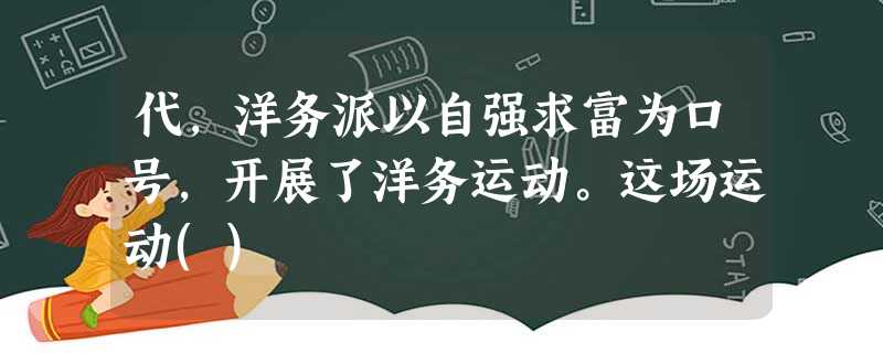 代,洋务派以自强求富为口号,开展了洋务运动。这场运动() 代,洋务派以自强求富为口号,开展了洋务运动。这场运动()