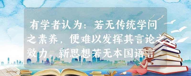 有学者认为:若无传统学问之素养,便难以发挥其言论之效力。新思想若无本国语言 有学者认为:若无传统学问之素养,便难以发挥其言论之效力。新思想若无本国语言