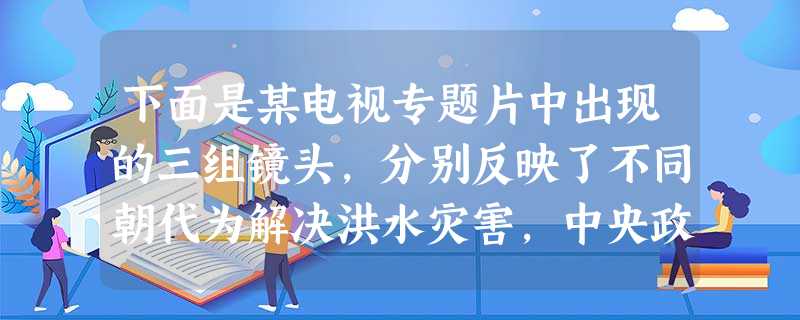 下面是某电视专题片中出现的三组镜头,分别反映了不同朝代为解决洪水灾害,中央政 下面是某电视专题片中出现的三组镜头,分别反映了不同朝代为解决洪水灾害,中央政