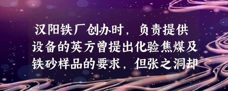 汉阳铁厂创办时,负责提供设备的英方曾提出化验焦煤及铁砂样品的要求,但张之洞却 汉阳铁厂创办时,负责提供设备的英方曾提出化验焦煤及铁砂样品的要求,但张之洞却