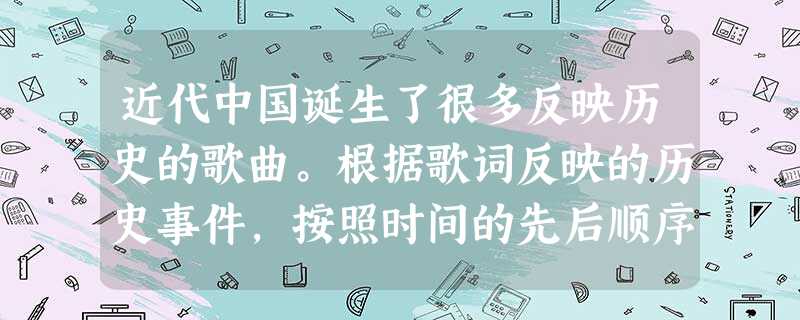 近代中国诞生了很多反映历史的歌曲。根据歌词反映的历史事件,按照时间的先后顺序 近代中国诞生了很多反映历史的歌曲。根据歌词反映的历史事件,按照时间的先后顺序