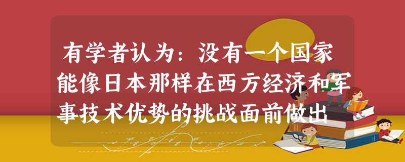 有学者认为:没有一个国家能像日本那样在西方经济和军事技术优势的挑战面前做出 有学者认为:没有一个国家能像日本那样在西方经济和军事技术优势的挑战面前做出