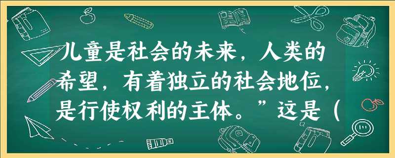 儿童是社会的未来,人类的希望,有着独立的社会地位,是行使权利的主体。”这是()。 儿童是社会的未来,人类的希望,有着独立的社会地位,是行使权利的主体。”这是()。