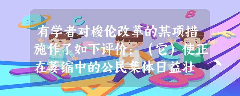 有学者对梭伦改革的某项措施作了如下评价:(它)使正在萎缩中的公民集体日益壮 有学者对梭伦改革的某项措施作了如下评价:(它)使正在萎缩中的公民集体日益壮