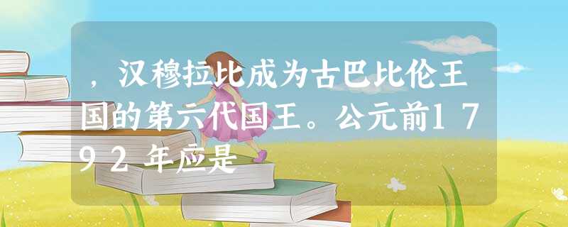 ,汉穆拉比成为古巴比伦王国的第六代国王。公元前1792年应是 ,汉穆拉比成为古巴比伦王国的第六代国王。公元前1792年应是