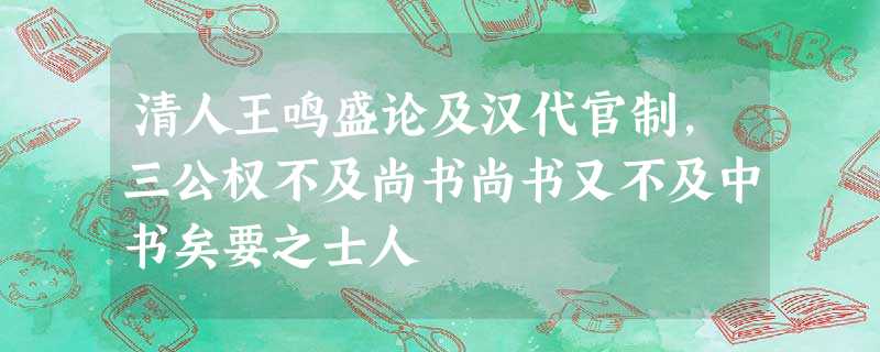 清人王鸣盛论及汉代官制,三公权不及尚书尚书又不及中书矣要之士人 清人王鸣盛论及汉代官制,三公权不及尚书尚书又不及中书矣要之士人