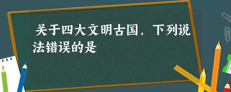 关于四大文明古国,下列说法错误的是 关于四大文明古国,下列说法错误的是