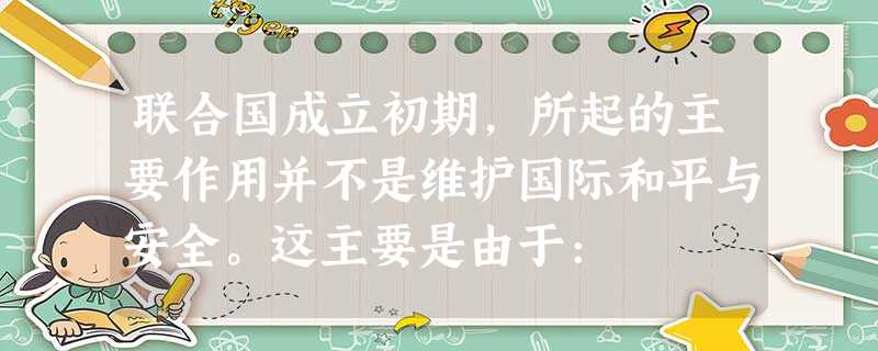 联合国成立初期,所起的主要作用并不是维护国际和平与安全。这主要是由于: 联合国成立初期,所起的主要作用并不是维护国际和平与安全。这主要是由于: