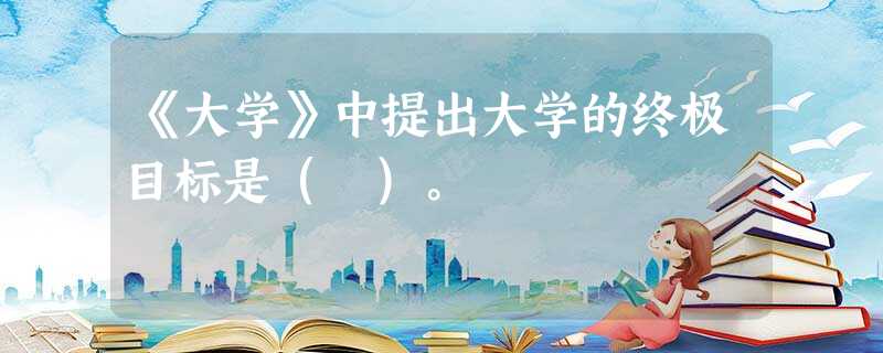《大学》中提出大学的终极目标是( )。 《大学》中提出大学的终极目标是( )。