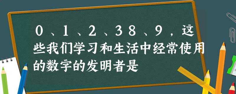 0、1、2、38、9,这些我们学习和生活中经常使用的数字的发明者是 0、1、2、38、9,这些我们学习和生活中经常使用的数字的发明者是