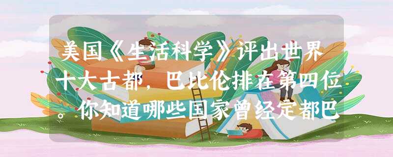 美国《生活科学》评出世界十大古都,巴比伦排在第四位。你知道哪些国家曾经定都巴 美国《生活科学》评出世界十大古都,巴比伦排在第四位。你知道哪些国家曾经定都巴