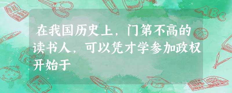 在我国历史上,门第不高的读书人,可以凭才学参加政权开始于 在我国历史上,门第不高的读书人,可以凭才学参加政权开始于