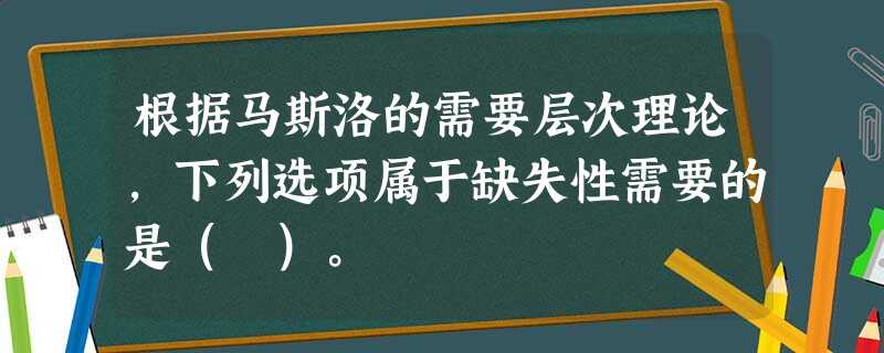 根据马斯洛的需要层次理论,下列选项属于缺失性需要的是( )。 根据马斯洛的需要层次理论,下列选项属于缺失性需要的是( )。