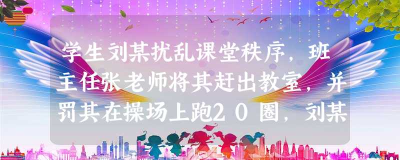 学生刘某扰乱课堂秩序,班主任张老师将其赶出教室,并罚其在操场上跑20圈,刘某体力不支,头部磕伤,下列说法正确的是( )。 学生刘某扰乱课堂秩序,班主任张老师将其赶出教室,并罚其在操场上跑20圈,刘某体力不支,头部磕伤,下列说法正确的是( )。