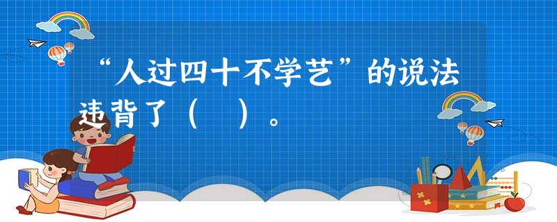 “人过四十不学艺”的说法违背了( )。 “人过四十不学艺”的说法违背了( )。