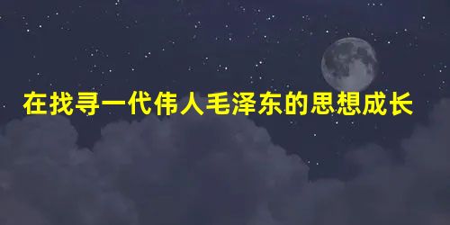 在找寻一代伟人毛泽东的思想成长历程中,我们找到了下列出自《毛泽东选集》中的一 在找寻一代伟人毛泽东的思想成长历程中,我们找到了下列出自《毛泽东选集》中的一
