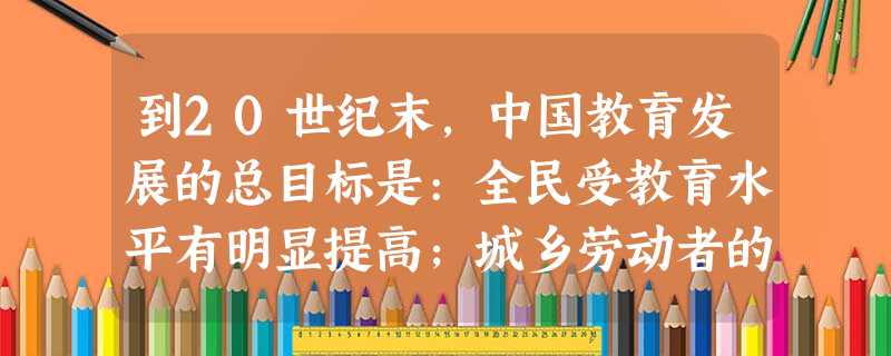 到20世纪末,中国教育发展的总目标是:全民受教育水平有明显提高;城乡劳动者的 到20世纪末,中国教育发展的总目标是:全民受教育水平有明显提高;城乡劳动者的