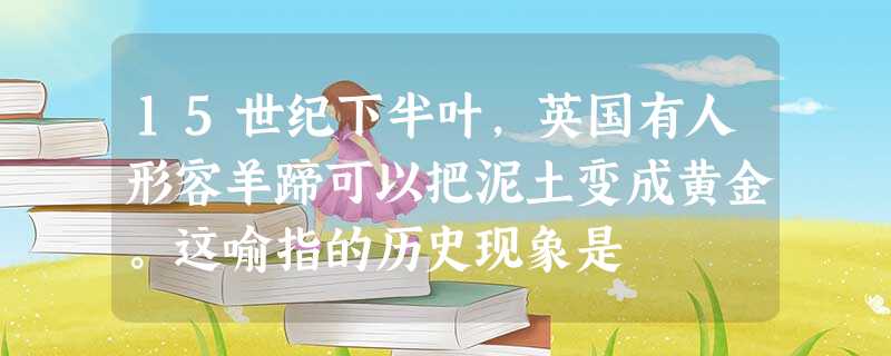 15世纪下半叶,英国有人形容羊蹄可以把泥土变成黄金。这喻指的历史现象是 15世纪下半叶,英国有人形容羊蹄可以把泥土变成黄金。这喻指的历史现象是