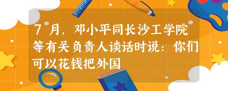 7月,邓小平同长沙工学院等有关负责人谈话时说:你们可以花钱把外国 7月,邓小平同长沙工学院等有关负责人谈话时说:你们可以花钱把外国
