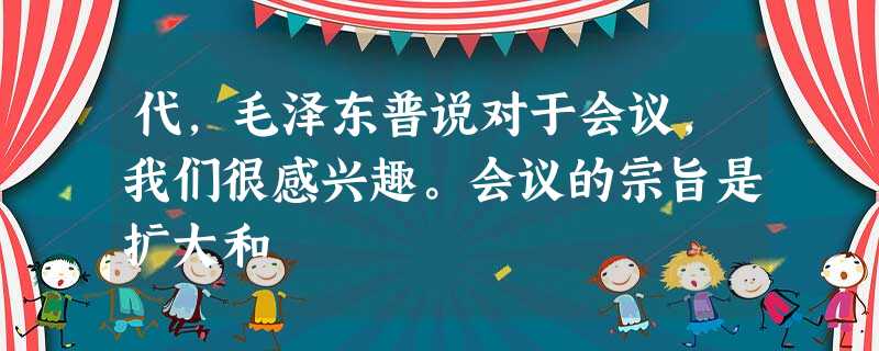 代,毛泽东普说对于会议,我们很感兴趣。会议的宗旨是扩大和 代,毛泽东普说对于会议,我们很感兴趣。会议的宗旨是扩大和