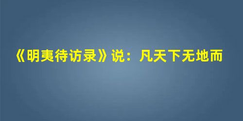 《明夷待访录》说:凡天下无地而得安宁者,为君也。是以其未得之也,荼毒天下之 《明夷待访录》说:凡天下无地而得安宁者,为君也。是以其未得之也,荼毒天下之