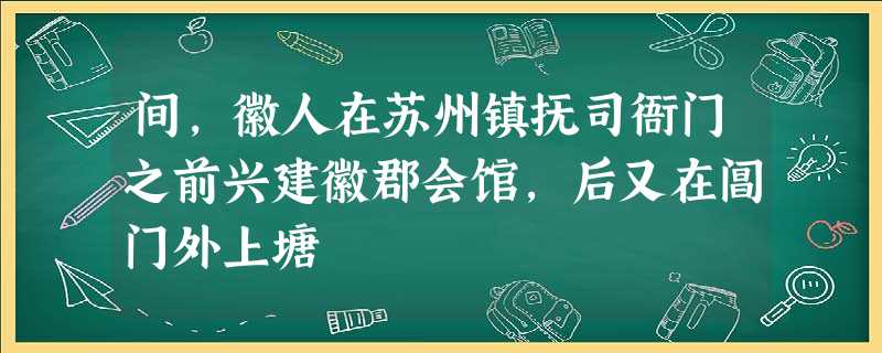 间,徽人在苏州镇抚司衙门之前兴建徽郡会馆,后又在阊门外上塘 间,徽人在苏州镇抚司衙门之前兴建徽郡会馆,后又在阊门外上塘