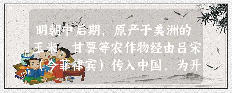 明朝中后期,原产于美洲的玉米、甘薯等农作物经由吕宋(今菲律宾)传入中国,为开 明朝中后期,原产于美洲的玉米、甘薯等农作物经由吕宋(今菲律宾)传入中国,为开