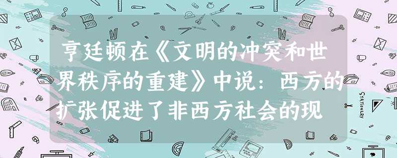 亨廷顿在《文明的冲突和世界秩序的重建》中说:西方的扩张促进了非西方社会的现 亨廷顿在《文明的冲突和世界秩序的重建》中说:西方的扩张促进了非西方社会的现