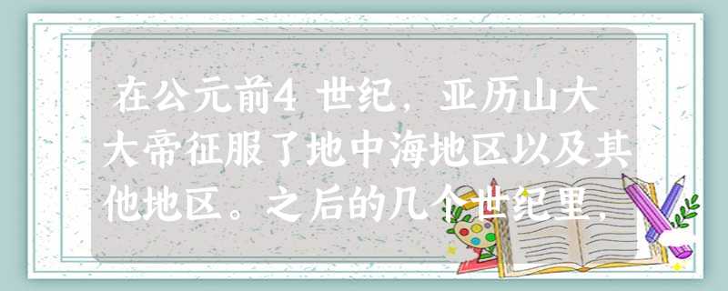 在公元前4世纪,亚历山大大帝征服了地中海地区以及其他地区。之后的几个世纪里, 在公元前4世纪,亚历山大大帝征服了地中海地区以及其他地区。之后的几个世纪里,