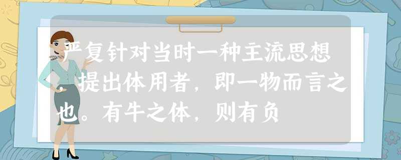 严复针对当时一种主流思想,提出体用者,即一物而言之也。有牛之体,则有负 严复针对当时一种主流思想,提出体用者,即一物而言之也。有牛之体,则有负