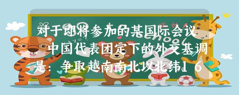 对于即将参加的某国际会议,中国代表团定下的外交基调是:争取越南南北以北纬16 对于即将参加的某国际会议,中国代表团定下的外交基调是:争取越南南北以北纬16