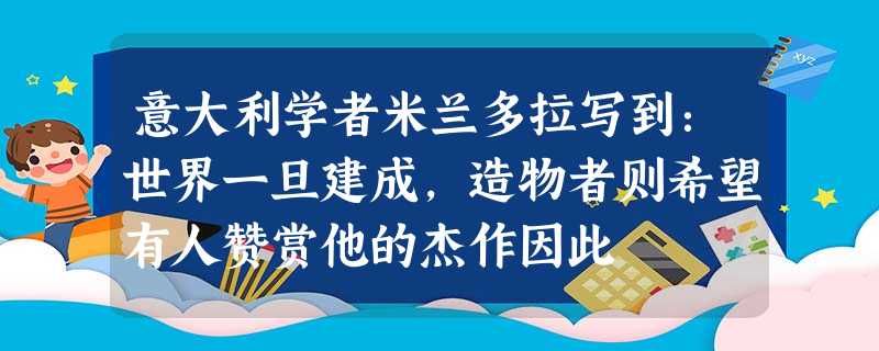 意大利学者米兰多拉写到:世界一旦建成,造物者则希望有人赞赏他的杰作因此 意大利学者米兰多拉写到:世界一旦建成,造物者则希望有人赞赏他的杰作因此