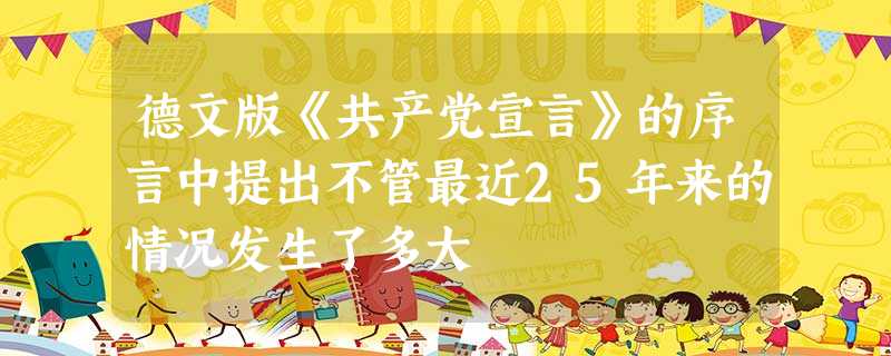 德文版《共产党宣言》的序言中提出不管最近25年来的情况发生了多大 德文版《共产党宣言》的序言中提出不管最近25年来的情况发生了多大