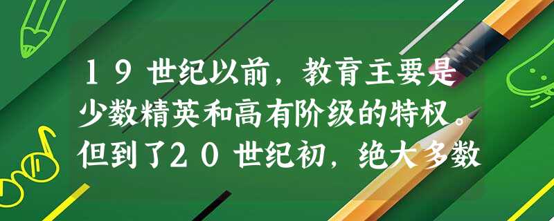19世纪以前,教育主要是少数精英和高有阶级的特权。但到了20世纪初,绝大多数 19世纪以前,教育主要是少数精英和高有阶级的特权。但到了20世纪初,绝大多数