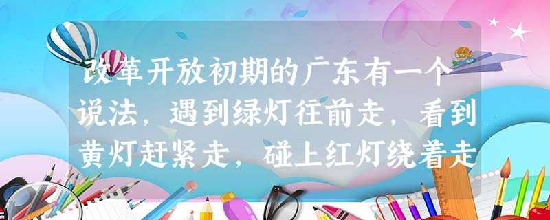 改革开放初期的广东有一个说法,遇到绿灯往前走,看到黄灯赶紧走,碰上红灯绕着走 改革开放初期的广东有一个说法,遇到绿灯往前走,看到黄灯赶紧走,碰上红灯绕着走