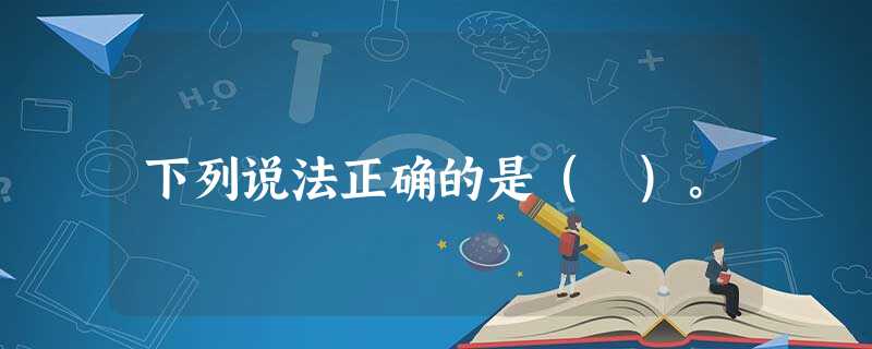 下列说法正确的是( )。 下列说法正确的是( )。