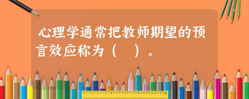 心理学通常把教师期望的预言效应称为( )。 心理学通常把教师期望的预言效应称为( )。