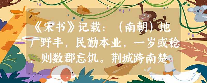 《宋书》记载:(南朝)地广野丰,民勤本业,一岁或稔,则数郡忘饥。荆城跨南楚 《宋书》记载:(南朝)地广野丰,民勤本业,一岁或稔,则数郡忘饥。荆城跨南楚