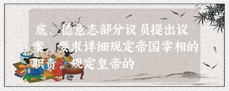 底,德意志部分议员提出议案,要求详细规定帝国宰相的职责,规定皇帝的 底,德意志部分议员提出议案,要求详细规定帝国宰相的职责,规定皇帝的