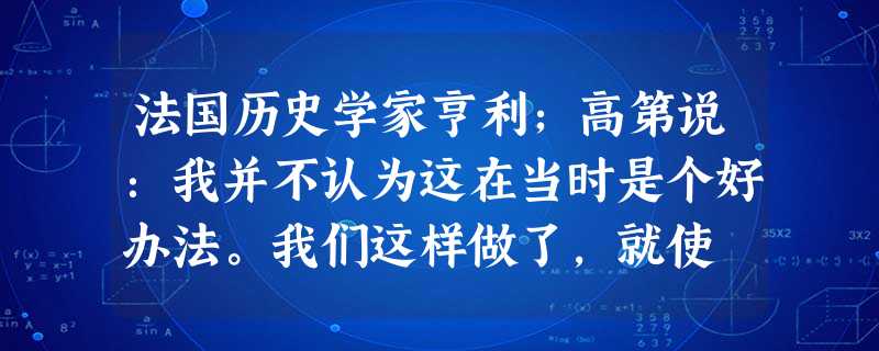 法国历史学家亨利;高第说:我并不认为这在当时是个好办法。我们这样做了,就使 法国历史学家亨利;高第说:我并不认为这在当时是个好办法。我们这样做了,就使