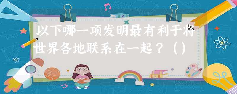 以下哪一项发明最有利于将世界各地联系在一起?() 以下哪一项发明最有利于将世界各地联系在一起?()