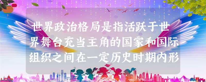 世界政治格局是指活跃于世界舞台充当主角的国家和国际组织之间在一定历史时期内形 世界政治格局是指活跃于世界舞台充当主角的国家和国际组织之间在一定历史时期内形