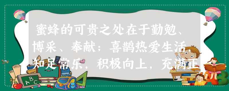 蜜蜂的可贵之处在于勤勉、博采、奉献;喜鹊热爱生活,知足常乐,积极向上,充满正 蜜蜂的可贵之处在于勤勉、博采、奉献;喜鹊热爱生活,知足常乐,积极向上,充满正
